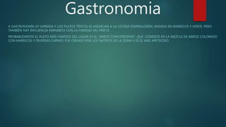 Gastronomia
A GASTRONOMÍA ES VARIADA Y LOS PLATOS TÍPICOS SE ASEMEJAN A LA COCINA ESMERALDEÑA, BASADA EN MARISCOS Y VERDE. PERO
TAMBIÉN HAY INFLUENCIA MANABITA CON LA FAMOSA SAL PRIETA.
PROBABLEMENTE EL PLATO MÁS FAMOSO DEL LUGAR ES EL “ARROZ CONCORDENSE”, QUE CONSISTE EN LA MEZCLA DE ARROZ COLORADO
CON MARISCOS Y DIVERSAS CARNES. FUE CREADO POR LOS NATIVOS DE LA ZONA Y ES EL MÁS APETECIDO.
 