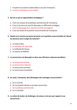 10
c. A repérer les produits substituables à ceux de l’entreprise.
d. A cerner l’entreprise sur le marché.
5. Qu’est-ce que la segmentation stratégique ?
a. C’est une analyse de la politique commerciale de l’entreprise.
b. C’est la structure du marché découpée en différentes stratégies.
c. C’est le découpage d’un marché en entités homogènes.
d. C’est une étude de la position concurrentielle de l’entreprise.
6. Quelle est la matrice qui porte qui porte sur la position concurrentielle et l’attrait
du domaine avec le degré de maturité ?
a. La matrice BCG.
b. La méthode d’A. Doo Little.
c. La méthode Mc Kinsey.
d. La matrice de PORTER.
7. La concurrence est découpée en deux axes (Plusieurs réponses possibles) :
a. La concurrence directe.
b. La concurrence indirecte.
c. La concurrence primaire.
d. La concurrence secondaire.
8. Sur quoi, l’entreprise, doit développer des avantages concurrentiels ?
a. Sur le marché.
b. Sur les produits dérivés à ceux des concurrents.
c. Sur la politique commerciale.
d. Sur la clientèle.
9. La notion de leader, de challenger, de suiveur a du sens par rapport à une
concurrence :
 