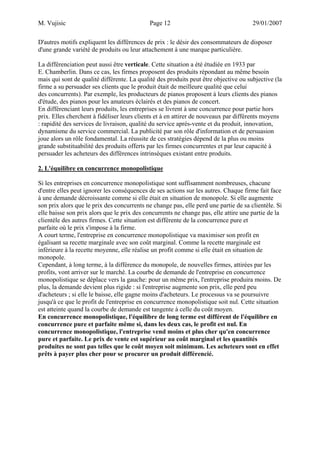 M. Vujisic Page 12 29/01/2007 
D'autres motifs expliquent les différences de prix : le désir des consommateurs de disposer d'une grande variété de produits ou leur attachement à une marque particulière. 
La différenciation peut aussi être verticale. Cette situation a été étudiée en 1933 par 
E. Chamberlin. Dans ce cas, les firmes proposent des produits répondant au même besoin mais qui sont de qualité différente. La qualité des produits peut être objective ou subjective (la firme a su persuader ses clients que le produit était de meilleure qualité que celui des concurrents). Par exemple, les producteurs de pianos proposent à leurs clients des pianos d'étude, des pianos pour les amateurs éclairés et des pianos de concert. 
En différenciant leurs produits, les entreprises se livrent à une concurrence pour partie hors prix. Elles cherchent à fidéliser leurs clients et à en attirer de nouveaux par différents moyens : rapidité des services de livraison, qualité du service après-vente et du produit, innovation, dynamisme du service commercial. La publicité par son rôle d'information et de persuasion joue alors un rôle fondamental. La réussite de ces stratégies dépend de la plus ou moins grande substituabilité des produits offerts par les firmes concurrentes et par leur capacité à persuader les acheteurs des différences intrinsèques existant entre produits. 
2. L'équilibre en concurrence monopolistique 
Si les entreprises en concurrence monopolistique sont suffisamment nombreuses, chacune d'entre elles peut ignorer les conséquences de ses actions sur les autres. Chaque firme fait face à une demande décroissante comme si elle était en situation de monopole. Si elle augmente son prix alors que le prix des concurrents ne change pas, elle perd une partie de sa clientèle. Si elle baisse son prix alors que le prix des concurrents ne change pas, elle attire une partie de la clientèle des autres firmes. Cette situation est différente de la concurrence pure et parfaite où le prix s'impose à la firme. 
A court terme, l'entreprise en concurrence monopolistique va maximiser son profit en égalisant sa recette marginale avec son coût marginal. Comme la recette marginale est inférieure à la recette moyenne, elle réalise un profit comme si elle était en situation de monopole. 
Cependant, à long terme, à la différence du monopole, de nouvelles firmes, attirées par les profits, vont arriver sur le marché. La courbe de demande de l'entreprise en concurrence monopolistique se déplace vers la gauche: pour un même prix, l'entreprise produira moins. De plus, la demande devient plus rigide : si l'entreprise augmente son prix, elle perd peu d'acheteurs ; si elle le baisse, elle gagne moins d'acheteurs. Le processus va se poursuivre jusqu'à ce que le profit de l'entreprise en concurrence monopolistique soit nul. Cette situation est atteinte quand la courbe de demande est tangente à celle du coût moyen. 
En concurrence monopolistique, l'équilibre de long terme est différent de l'équilibre en concurrence pure et parfaite même si, dans les deux cas, le profit est nul. En concurrence monopolistique, l'entreprise vend moins et plus cher qu'en concurrence pure et parfaite. Le prix de vente est supérieur au coût marginal et les quantités produites ne sont pas telles que le coût moyen soit minimum. Les acheteurs sont en effet prêts à payer plus cher pour se procurer un produit différencié.  
