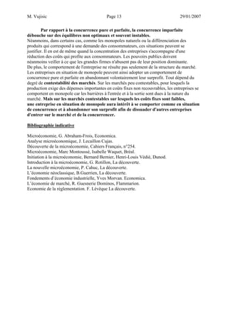 M. Vujisic Page 13 29/01/2007 
Par rapport à la concurrence pure et parfaite, la concurrence imparfaite débouche sur des équilibres non optimaux et souvent instables. Néanmoins, dans certains cas, comme les monopoles naturels ou la différenciation des produits qui correspond à une demande des consommateurs, ces situations peuvent se justifier. Il en est de même quand la concentration des entreprises s'accompagne d'une réduction des coûts qui profite aux consommateurs. Les pouvoirs publics doivent néanmoins veiller à ce que les grandes firmes n'abusent pas de leur position dominante. 
De plus, le comportement de l'entreprise ne résulte pas seulement de la structure du marché. Les entreprises en situation de monopole peuvent ainsi adopter un comportement de concurrence pure et parfaite en abandonnant volontairement leur surprofit. Tout dépend du degré de contestabilité des marchés. Sur les marchés peu contestables, pour lesquels la production exige des dépenses importantes en coûts fixes non recouvrables, les entreprises se comportent en monopole car les barrières à l'entrée et à la sortie sont dues à la nature du marché. Mais sur les marchés contestables sur lesquels les coûts fixes sont faibles, une entreprise en situation de monopole aura intérêt à se comporter comme en situation de concurrence et à abandonner son surprofit afin de dissuader d'autres entreprises d'entrer sur le marché et de la concurrencer. 
Bibliographie indicative 
Microéconomie, G. Abraham-Frois, Economica. 
Analyse microéconomique, J. Lecaillon Cujas. 
Découverte de la microéconomie, Cahiers Français, n°254. 
Microéconomie, Marc Montoussé, Isabelle Waquet, Bréal. 
Initiation à la microéconomie, Bernard Bernier, Henri-Louis Védié, Dunod. 
Introduction à la microéconomie, G. Rotillon, La découverte. 
La nouvelle microéconomie, P. Cahuc, La découverte. 
L’économie néoclassique, B.Guerrien, La découverte. 
Fondements d’économie industrielle, Yves Morvan. Economica. 
L’économie de marché, R. Guesnerie Dominos, Flammarion. 
Economie de la réglementation. F. Lévêque La découverte. 
