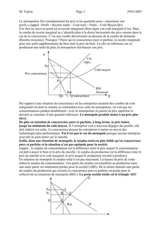 M. Vujisic Page 3 29/01/2007 
Le monopoleur fixe simultanément les prix et les quantités pour « maximiser son profit ».(rappel : Profit = Recette totale – Coût total = PoQo – Coût Moyen Qo) 
Il le fera lui aussi au point où sa recette marginale (Rm) égale son coût marginal (Cm). Mais la courbe de recette marginal ne s’identifie plus à la droite horizontale des prix comme dans le cas de la concurrence. C’est une courbe décroissante au dessous de la courbe de demande (Recette moyenne). Pourquoi ? Parce qu’en concurrence pure et parfaite, la recette marginale pour une unité supplémentaire du bien était le prix du bien. Là elle est inférieure car en produisant une unité de plus, le monopoleur fait baisser son prix. 
P 
Cm 
Offre 
Po 
Coût moyen 
Prix concurrence 
E 
RM 
Rm Demande 
Qo Q concurrence Q 
Par rapport à une situation de concurrence où les entreprises auraient des courbes de coût marginal(Cm) dont la somme se confondrait avec celle du monopoleur, on voit que les consommateurs perdent doublement : avec le monopoleur ils paient un prix supérieur et doivent se contenter d’une quantité inférieure. Le monopole produit moins à un prix plus élevé. 
De plus en situation de concurrence pure et parfaite, à long terme, le prix baisse jusqu’au minimum du coût moyen. Si l’entreprise veut à nouveau dégager des profits, elle doit réduire ses coûts. La concurrence pousse les entreprises à mettre en oeuvre des technologies plus performantes. Tel n’est pas le cas du monopole puisque aucune entreprise nouvelle ne peut entrer sur le marché. 
Enfin, dans une situation de monopole, le surplus total est plus faible qu’en concurrence pure et parfaite et la situation n’est pas optimale pour la société. 
(rappel : le surplus du consommateur est la différence entre le prix auquel le consommateur est prêt à payer le bien et le prix du marché ; le surplus du producteur est la différence entre le prix du marché et le coût marginal, le prix auquel le producteur est prêt à produire) 
En situation de monopole le surplus total n’est pas maximum. La hausse du prix de vente réduit le surplus du consommateur. Une partie du surplus est transférée au producteur mais une autre partie est totalement perdue pour la société (ABE). De la même manière une partie du surplus du producteur qui existait en concurrence pure et parfaite est perdu pour la collectivité en situations de monopole (BEC). La perte sociale totale est le triangle AEC 
O 
PM A 
PC B E 
D C 
Rm D  