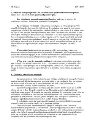 M. Vujisic Page 4 29/01/2007 
La situation n’est pas optimale : les consommateurs pourraient consommer plus et moins cher ; les producteurs pourraient produire plus. 
Une situation de monopole peut se justifier dans trois cas : la présence de rendements croissants, l'innovation, des motifs d'ordre public. 
La présence de rendements croissants ne permet pas à la petite entreprise d'être rentable. Si les coûts fixes sont élevés, le niveau de production pour lequel le coût moyen augmente est très élevé. Le coût marginal est alors inférieur au coût moyen. Si le prix de vente est égal au coût marginal, l'entreprise fait une perte. Dans certains secteurs d'activité, le coût moyen peut être toujours décroissant. C'est notamment le cas dans la production de logiciels. Les coûts de recherche et de mise au point du logiciel sont très élevés mais le coût marginal est quasi nul. Le monopole peut dégager un profit même si le coût marginal est inférieur au coût moyen puisque le prix de vente est supérieur au coût marginal (à condition que le coût moyen ne soit pas supérieur au prix auquel les consommateurs sont prêts à acheter le bien). 
L'innovation, la découverte de nouveaux procédés technologiques créent pour l'entreprise qui en est l'auteur une situation provisoire de monopole, justifiée par la prise de risque et les dépenses engagées. Cette situation de monopole va disparaître au fur et à mesure que l'innovation ou la découverte seront imitées par d'autres entreprises. 
L'État peut créer des monopoles publics s'il estime que certains biens ou services (par exemple l'eau potable, l'électricité, le gaz...) doivent être fournis à la collectivité à des prix inférieurs à ceux pratiqués par un monopole privé. Dans ce cas, l'État dispose d'une marge de manoeuvre pour fixer le prix de vente et le monopole public ne maximise pas son profit. 
C) Les autres stratégies du monopole 
La maximisation du profit n'est pas la seule stratégie adoptée par le monopole. Celui-ci peut par exemple décider de maximiser sa recette totale, et par conséquent fixer son volume de production de telle sorte que la recette marginale soit nulle, avec le risque que la maximisation du chiffre d’affaires conduise à des pertes. 
Le monopoleur peut choisir encore de gérer à l’équilibre de telle façon que le profit global soit nul et donc de vendre au coût moyen. Mais cette gestion est génératrice de gaspillage, en ce sens qu’elle entraîne une mauvaise utilisation des ressources. Le prix, fixé au coût moyen est inférieur au coût marginal. Par conséquent on cède l’unité supplémentaire produite à un prix inférieur à son coût (pour l’entreprise mais aussi pour la collectivité). Ce qui pousse à produire et consommer un bien au delà de ce qu’il faudrait. 
Il peut décider encore de vendre au coût marginal, c’est une modalité fréquemment retenue lorsque le monopole est géré par la puissance publique Ces stratégies sont souvent employées lorsque le monopole craint l'arrivée de nouvelles firmes qui pourraient le concurrencer. Le monopole peut aussi décider de vendre à des prix différents selon les caractéristiques de ses clients et ainsi pratiquer une discrimination par les prix. Enfin, le monopole public qui poursuit des objectifs d'intérêt général a le choix entre une tarification au coût marginal ou une tarification au coût moyen mais rien ne l'empêche aussi d'effectuer une discrimination par les prix.  