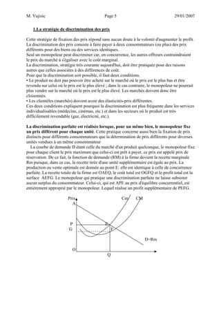 M. Vujisic Page 5 29/01/2007 
1.La stratégie de discrimination des prix 
Cette stratégie de fixation des prix répond sans aucun doute à la volonté d'augmenter le profit. 
La discrimination des prix consiste à faire payer à deux consommateurs (ou plus) des prix différents pour des biens ou des services identiques. 
Seul un monopoleur peut discriminer car, en concurrence, les autres offreurs contraindraient le prix du marché à s'égaliser avec le coût marginal. 
La discrimination, stratégie très courante aujourd'hui, doit être pratiquée pour des raisons autres que celles associées à des différences de coût. Pour que la discrimination soit possible, il faut deux conditions. 
• Le produit ne doit pas pouvoir être acheté sur le marché où le prix est le plus bas et être revendu sur celui où le prix est le plus élevé ; dans le cas contraire, le monopoleur ne pourrait plus vendre sur le marché où le prix est le plus élevé. Les marchés doivent donc être cloisonnés. 
• Les clientèles (marchés) doivent avoir des élasticités-prix différentes. 
Ces deux conditions expliquent pourquoi la discrimination est plus fréquente dans les services individualisables (médecine, cinémas, etc.) et dans les secteurs où le produit est très difficilement revendable (gaz, électricité, etc.). 
La discrimination parfaite est réalisée lorsque, pour un même bien, le monopoleur fixe un prix différent pour chaque unité. Cette pratique concerne aussi bien la fixation de prix distincts pour différents consommateurs que la détermination de prix différents pour diverses unités vendues à un même consommateur 
La courbe de demande D étant celle du marché d'un produit quelconque, le monopoleur fixe pour chaque client le prix maximum que celui-ci est prêt à payer, ce prix est appelé prix de réservation. De ce fait, la fonction de demande (RM) à la firme devient la recette marginale Rm puisque, dans ce cas, la recette tirée d'une unité supplémentaire est égale au prix. La production ou vente optimale est donnée au point E: elle est identique à celle de concurrence parfaite. La recette totale de la firme est OAEQ, le coût total est OGFQ et le profit total est la surface AEFG. Le monopoleur qui pratique une discrimination parfaite ne laisse subsister aucun surplus du consommateur. Celui-ci, qui est APE au prix d'équilibre concurrentiel, est entièrement approprié par le monopoleur. Lequel réalise un profit supplémentaire de PEFG. 
Prix Cm CM 
A 
P E 
G F 
D=Rm 
O 
Q  