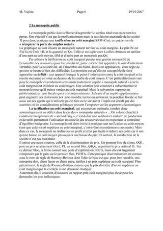 M. Vujisic Page 6 29/01/2007 
2 Le monopole public 
Le monopole public doit s'efforcer d'augmenter le surplus total tout en évitant les pertes. Son objectif n’est pas le profit maximum mais la satisfaction maximale de la société 
Il peut donc pratiquer une tarification au coût marginal (RM=Cm), ce qui permet de « récupérer la perte du surplus social ». 
La graphique suivant illustre un monopole naturel tarifant au coût marginal. Le prix Pc est fixé là où Cmlt =D, et la quantité est Qc. Celle-ci est supérieure à celles obtenues en tarifant d’une part au coût moyen, QM et d’autre part en monopole pur,Qo. 
Par ailleurs la tarification au coût marginal permet une gestion rationnelle de l’ensemble des ressources pour la collectivité, parce qu’elle fait apparaître le coût d’obtention véritable, pour la collectivité, de l’ensemble des biens. Dans con application , cette règle de gestion se heurte à bien des difficultés. La première est qu’elle est susceptible de faire apparaître un déficit : ceci apparaît lorsque le point d’intersection entre le coût marginal et la recette moyenne est situé au dessous de la courbe de coût moyen. C’est particulièrement vrai pour le monopole en rendements croissants (autrement appelé « monopole naturel ») car le coût marginal est inférieur au coût moyen. Une solution peut consister à subventionner le monopole pour qu'il puisse vendre au coût marginal. Mais la subvention suppose un prélèvement par voie fiscale qui a trois inconvénients : la levée d’un impôt supplémentaire peut engendre des distorsions (ex :une moindre incitation au travail, la ponction fiscale se fait aussi sur des agents qui n’utilisent pas le bien ou le service et l’impôt est décidé par des autorités où les considérations politiques peuvent l’emporter sur les arguments économiques 
La tarification au coût marginal, qui est pourtant optimale, conduit donc automatiquement au déficit dans le cas des « monopoles naturels » …On a donc cherché à construire un optimum de « second rang », c’est-à-dire une solution en matière de production et de tarifs permettant l’utilisation rationnelle des ressources tout en respectant la contrainte d’équilibre budgétaire. Le monopole est alors invité à pratiquer une tarification au coût moyen (tant que celui-ci est supérieur au coût marginal, c’est-à-dire en rendements croissants). Mais dans ce cas, le monopole ne réalise aucun profit et n'est pas incité à réduire ses coûts car il sait qu'une baisse du coût moyen provoquera une baisse du prix. Et surtout, la satisfaction de la société n’est pas maximale. 
Il existe une autre solution, celle de la discrimination du prix. Un premier bloc de client, OQ1, paie un prix relativement élevé, P1, un second bloc, Q1Qc, acquittant le prix optimal Pc. Sur ce dernier bloc, la firme connaît une perte d’exploitation FBCG, mais elle est largement compensée par le gain sur le premier bloc, P1HFA. Cette pratique discriminatoire est connue sous le nom de règle de Ramsey-Boiteux dont l'idée de base est que, pour être rentable, une entreprise doit, d'une façon ou d'une autre, tarifier à un prix supérieur au coût marginal. Plus précisément, la règle de Ramsey-Boiteux énonce que le prix doit être d'autant supérieur au coût marginal que la clientèle a une demande élastique. Autrement dit, il convient d'instaurer un rapport prix/coût marginal plus élevé pour les demandes les plus inélastiques.  