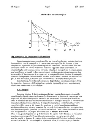 M. Vujisic Page 7 29/01/2007 
La tarification au coût marginal 
P 
E 
P1 H 
A F B 
Pc G C CMlt 
Rm Cmlt 
O 
Qo Q1 QM Qc D Q 
II) Autres cas de concurrence imparfaite 
Les autres cas de concurrence imparfaite que nous allons évoquer sont des situations intermédiaires entre le monopole et la concurrence pure et parfaite. La situation la plus fréquente est la présence de quelques entreprises sur un marché. Chacune d'entre elles doit alors tenir compte des actions et réactions réelles ou supposées de ses concurrents. La situation la plus intéressante pour une entreprise est celle du monopole car c' est dans ce cas que le profit sera le plus élevé. Les comportements stratégiques des entreprises auront donc comme objectif d'atteindre ou de se rapprocher le plus possible d'une situation de monopole. Pour cela, elles peuvent chercher à créer un cartel, c'est-à-dire à s'entendre sur le niveau des prix et de la production, à absorber leurs concurrents ou à différencier leurs produits. 
Dans la réalité, l'hypothèse d'homogénéité du produit est aussi rarement respectée et les entreprises cherchent à différencier leurs produits. Le marché se trouve alors dans une situation de concurrence monopolistique. 
A. Le duopole 
Dans une situation de duopole, deux producteurs indépendants approvisionnent le marché et cherchent à maximiser leurs profits. Par rapport à la situation de concurrence pure et parfaite, les producteurs peuvent influencer par les quantités offertes le prix du marché. Mais ils ne se sont pas pour autant dans une situation de monopole puisqu'ils se concurrencent mutuellement et qu'il leur est difficile de ne pas tenir compte du comportement de l’autre 
Ainsi, les « idées » que se fait chacun des agents sur le comportement des autres (leurs conjectures) jouent un rôle très important. Par exemple, les deux producteurs peuvent se faire une concurrence par les quantités, en considérant l'offre de l'autre comme une donnée (c'est-à- dire indépendante de ses propres décisions) : c'est le duopole de Cournot. 
Dans ce cas, pour chaque niveau qj de l'offre d'un des agents, l'autre décide de sa production q; qui maximise son profit. Ce qui détermine une relation entre qi et qj, soit qi(qj), que l'on appelle lu fonction de réaction du duopoleur i et qui définit dans le plan (qi,qj) une courbe de réaction Ci. L'autre duopoleur agissant de même, il possède sa propre fonction  