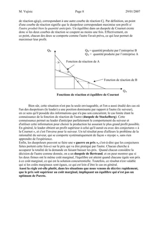 M. Vujisic Page 8 29/01/2007 
de réaction qj(qi), correspondant à une autre courbe de réaction Cj. Par définition, un point d'une courbe de réaction signifie que le duopoleur correspondant maximise son profit si l'autre produit bien la quantité anticipée. Un équilibre dans un duopole de Cournot existe donc si les deux courbes de réaction se coupent au moins une fois. Effectivement, en ce point, chacun des deux se comporte comme l'autre l'avait prévu, ce qui leur permet de maximiser leur profit. 
QB QB = quantité produite par l’entreprise B 
QA = quantité produite par l’entreprise A 
Fonction de réaction de A 
Fonction de réaction de B 
QA 
Fonctions de réaction et équilibre de Cournot 
Bien sûr, cette situation n'est pas la seule envisageable, et l'on a aussi étudié des cas où l'un des duopoleurs (le leader) a une position dominante par rapport à l'autre (le suiveur), en ce sens qu'il possède des informations que n'a pas son concurrent, le cas limite étant la connaissance de la fonction de réaction de l'autre (duopole de Stackelberg). Cette connaissance permet au leader d'anticiper parfaitement le comportement du suiveur et d'utiliser cette information pour choisir la production lui assurant le plus grand profit possible. En général, le leader obtient un profit supérieur à celui qu'il aurait eu avec des conjectures « à la Cournot », et c'est l'inverse pour le suiveur. Un tel résultat pose d'ailleurs le problème de la rationalité du suiveur, qui se comporte systématiquement de façon « myope », sans rien apprendre de l'expérience. 
Enfin, les duopoleurs peuvent se faire une « guerre en prix », c'est-à-dire que les conjectures faites portent cette fois-ci sur le prix qui va être pratiqué par l'autre. Chacun cherche à accaparer la totalité de la demande en faisant baisser les prix. Quand chacun considère la décision de l'autre comme donnée, on a un duopole de Bertrand, et on peut montrer que si les deux firmes ont le même coût marginal, l'équilibre est atteint quand chacune égale son prix à ce coût marginal, ce qui est la solution concurrentielle. Toutefois, ce résultat n'est valable qui si les coûts marginaux sont égaux, ce qui est loin d’être le cas en général. 
Aussi la règle est-elle plutôt, dans les situations que nous venons de décrire rapidement, que le prix soit supérieur au coût marginal, impliquant un équilibre qui n'est pas un optimum de Pareto.  