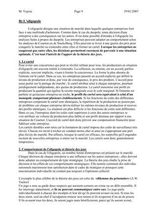 M. Vujisic Page 9 29/01/2007 
B) L'oligopole 
L'oligopole désigne une situation de marché dans laquelle quelques entreprises font face à une multitude d'acheteurs. Comme dans le cas du duopole, toute décision d'une entreprise a des conséquences sur les autres. Il est donc possible d'étendre à l'oligopole les analyses faites à propos du duopole. Les entreprises peuvent adopter un comportement selon les analyses de Cournot ou de Stackelberg. Elles peuvent se livrer à une guerre des prix pour conquérir le marché ou s'entendre entre elles et former un cartel. Lorsque les entreprises ne coopèrent pas entre elles, les décisions permettent rarement de parvenir à une situation optimale. C'est tout l'intérêt de l'apport de la théorie des jeux. 
1. Le cartel 
Pour éviter une concurrence qui peut se révéler néfaste pour tous, les producteurs en situation d'oligopole ont souvent intérêt à s'entendre. La collusion, ou entente, est un accord, parfois explicite, souvent implicite, visant à limiter la concurrence. La forme la plus aboutie de l'entente est le cartel. Dans ce cas, les entreprises passent un accord explicite qui définit le niveau de production et donc, par voie de conséquence, le prix des produits. L'accord peut aussi porter sur le partage du marché ; le cartel attribue ainsi à chaque entreprise, pourtant juridiquement indépendante, des quotas de production. Le cartel maximise son profit en produisant la quantité qui égalise la recette marginale avec le coût marginal. Si l'entente est parfaite et qu'aucune entreprise ne triche, le profit du cartel sera équivalent à celui d'un monopole comportant plusieurs établissements. Si les fonctions de coûts des différentes entreprises composant le cartel sont identiques, la répartition de la production ne posera pas de problème car chaque entreprise devra réaliser les mêmes niveaux de production et recevra des profits identiques. La situation est plus difficile si les fonctions de coûts sont différentes. Dans ce cas, l'entreprise dont les coûts sont supérieurs à ceux des autres entreprises se voit attribuer un volume de production plus faible et son profit diminue par rapport à une situation de Cournot. L'accord de cartel doit donc prévoir une compensation financière pour fidéliser cette entreprise. 
Les cartels durables sont rares car la formation de cartel impose des coûts de surveillance très élevés. Chacun est incité à tricher en vendant moins cher et ainsi en s'appropriant une part plus élevée du marché. Par ailleurs, lorsque le cartel est efficace, les surprofits qu'il engendre incitent de nouvelles entreprises à entrer sur le marché. Les cartels sont donc généralement temporaires. 
2. Comportement de l'oligopole et théorie des jeux 
Dans le cas de l'oligopole, un nombre limité d'entreprises est présent sur le marché. Chaque décision de chaque entreprise a une influence sur les autres entreprises ; elles doivent donc adopter un comportement de type stratégique. La théorie des jeux étudie la prise de décision et les effets de ces comportements stratégiques. Elle montre comment des individus rationnels maximisent leur satisfaction dans le cadre de stratégies et pourquoi cette maximisation individuelle ne conduit pas toujours à l'optimum collectif. 
L'exemple le plus célèbre de la théorie des jeux est celui du «dilemme du prisonnier» (A.W. Tucker) 
Un juge a sous sa garde deux suspects qui auraient commis un crime ou un délit ensemble. Il les interroge séparément, et ils ne peuvent communiquer entre eux. Le juge parle individuellement à chacun des inculpés et leur dit qu’ils peuvent avouer ou non. Si tous les deux nient, seul un chef d’inculpation mineur sera retenu et ils écoperont d’un an de prison. S’ils avouent tous les deux, ils seront jugés mais bénéficieront, parce qu’ils auront avoué,  