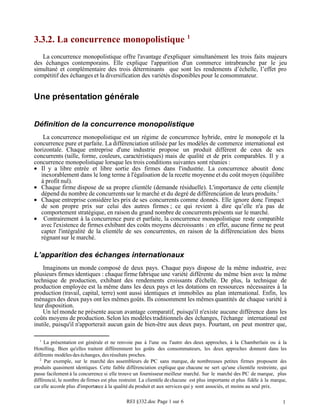 3.3.2. La concurrence monopolistique 1
   La concurrence monopolistique offre l'avantage d'expliquer simultanément les trois faits majeurs
des échanges contemporains. Elle explique l'apparition d'un commerce intrabranche par le jeu
simultané et complémentaire des trois déterminants que sont les rendements d’échelle, l’effet pro
compétitif des échanges et la diversification des variétés disponibles pour le consommateur.


Une présentation générale


Définition de la concurrence monopolistique
    La concurrence monopolistique est un régime de concurrence hybride, entre le monopole et la
concurrence pure et parfaite. La différenciation utilisée par les modèles de commerce international est
horizontale. Chaque entreprise d'une industrie propose un produit différent de ceux de ses
concurrents (taille, forme, couleurs, caractéristiques) mais de qualité et de prix comparables. Il y a
concurrence monopolistique lorsque les trois conditions suivantes sont réunies :
• Il y a libre entrée et libre sortie des firmes dans l'industrie. La concurrence aboutit donc
   inexorablement dans le long terme à l'égalisation de la recette moyenne et du coût moyen (équilibre
   à profit nul).
• Chaque firme dispose de sa propre clientèle (demande résiduelle). L'importance de cette clientèle
   dépend du nombre de concurrents sur le marché et du degré de différenciation de leurs produits.2
• Chaque entreprise considère les prix de ses concurrents comme donnés. Elle ignore donc l'impact
   de son propre prix sur celui des autres firmes ; ce qui revient à dire qu’elle n'a pas de
   comportement stratégique, en raison du grand nombre de concurrents présents sur le marché.
• Contrairement à la concurrence pure et parfaite, la concurrence monopolistique reste compatible
   avec l'existence de firmes exhibant des coûts moyens décroissants : en effet, aucune firme ne peut
   capter l'intégralité de la clientèle de ses concurrentes, en raison de la différenciation des biens
   régnant sur le marché.

L’apparition des échanges internationaux
    Imaginons un monde composé de deux pays. Chaque pays dispose de la même industrie, avec
plusieurs firmes identiques : chaque firme fabrique une variété différente du même bien avec la même
technique de production, exhibant des rendements croissants d'échelle. De plus, la technique de
production employée est la même dans les deux pays et les dotations en ressources nécessaires à la
production (travail, capital, terre) sont aussi identiques et immobiles au plan international. Enfin, les
ménages des deux pays ont les mêmes goûts. Ils consomment les mêmes quantités de chaque variété à
leur disposition.
    Un tel monde ne présente aucun avantage comparatif, puisqu'il n'existe aucune différence dans les
coûts moyens de production. Selon les modèles traditionnels des échanges, l'échange international est
inutile, puisqu'il n'apporterait aucun gain de bien-être aux deux pays. Pourtant, on peut montrer que,

  1
     La présentation est générale et ne renvoie pas à l'une ou l'autre des deux approches, à la Chamberlain ou à la
Hotelling. Bien qu'elles traitent différemment les goûts des consommateurs, les deux approches donnent dans les
différents modèles des échanges, des résultats proches.
   2
     Par exemple, sur le marché des assembleurs de PC sans marque, de nombreuses petites firmes proposent des
produits quasiment identiques. Cette faible différenciation explique que chacune ne sert qu'une clientèle restreinte, qui
passe facilement à la concurrence si elle trouve un fournisseur meilleur marché. Sur le marché des PC de marque, plus
différencié, le nombre de firmes est plus restreint. La clientèle de chacune est plus importante et plus fidèle à la marque,
car elle accorde plus d'importance à la qualité du produit et aux services qui y sont associés, et moins au seul prix.

                                             REI §332.doc Page 1 sur 6                                                    1
 