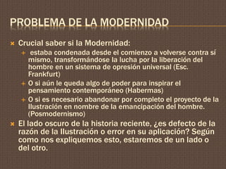 PROBLEMA DE LA MODERNIDAD 
 Crucial saber si la Modernidad: 
 estaba condenada desde el comienzo a volverse contra sí 
mismo, transformándose la lucha por la liberación del 
hombre en un sistema de opresión universal (Esc. 
Frankfurt) 
 O si aún le queda algo de poder para inspirar el 
pensamiento contemporáneo (Habermas) 
 O si es necesario abandonar por completo el proyecto de la 
Ilustración en nombre de la emancipación del hombre. 
(Posmodernismo) 
 El lado oscuro de la historia reciente, ¿es defecto de la 
razón de la Ilustración o error en su aplicación? Según 
como nos expliquemos esto, estaremos de un lado o 
del otro. 
 