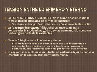 TENSIÓN ENTRE LO EFÍMERO Y ETERNO 
 La ESENCIA ETERNA e INMUTABLE, de la humanidad encontró la 
representación adecuada en el mito de Diónisos: 
 Ser al mismo tiempo: Destructivamente y Creativamente Destructiva 
 La “destrucción creadora” (Nietzche) es importante para 
comprender la modernidad ¿Cómo se creara un mundo nuevo sin 
destruir gran parte de la existente? 
 “tensión” trágica entre lo efímero y eterno. 
 Si el modernista tiene que destruir para crear, la única forma de 
representar las verdades eternas es a través de un proceso de 
destrucción, que finalmente terminara por destruir esas verdades. 
 Si aspiramos a lo eterno e inmutable, no podemos dejar de poner la 
impronta en lo caótico, efímero y fragmentario. 
 