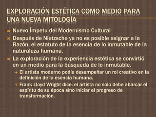 EXPLORACIÓN ESTÉTICA COMO MEDIO PARA 
UNA NUEVA MITOLOGÍA 
 Nuevo Ímpetu del Modernismo Cultural 
 Después de Nietzsche ya no es posible asignar a la 
Razón, el estatuto de la esencia de lo inmutable de la 
naturaleza humana. 
 La exploración de la experiencia estética se convirtió 
en un medio para la búsqueda de lo inmutable. 
 El artista moderno podía desempeñar un rol creativo en la 
definición de la esencia humana. 
 Frank Lloyd Wright dice: el artista no solo debe abarcar el 
espíritu de su época sino iniciar el progreso de 
transformación. 
 