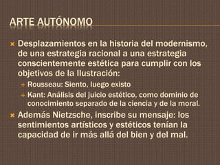 ARTE AUTÓNOMO 
 Desplazamientos en la historia del modernismo, 
de una estrategia racional a una estrategia 
conscientemente estética para cumplir con los 
objetivos de la Ilustración: 
 Rousseau: Siento, luego existo 
 Kant: Análisis del juicio estético, como dominio de 
conocimiento separado de la ciencia y de la moral. 
 Además Nietzsche, inscribe su mensaje: los 
sentimientos artísticos y estéticos tenían la 
capacidad de ir más allá del bien y del mal. 
 
