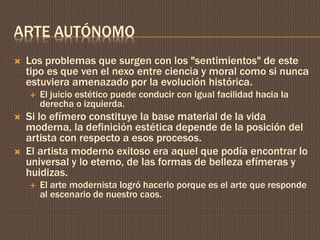ARTE AUTÓNOMO 
 Los problemas que surgen con los "sentimientos" de este 
tipo es que ven el nexo entre ciencia y moral como si nunca 
estuviera amenazado por la evolución histórica. 
 El juicio estético puede conducir con igual facilidad hacia la 
derecha o izquierda. 
 Si lo efímero constituye la base material de la vida 
moderna, la definición estética depende de la posición del 
artista con respecto a esos procesos. 
 El artista moderno exitoso era aquel que podía encontrar lo 
universal y lo eterno, de las formas de belleza efímeras y 
huidizas. 
 El arte modernista logró hacerlo porque es el arte que responde 
al escenario de nuestro caos. 
 