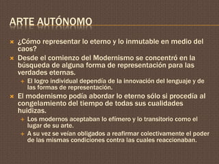 ARTE AUTÓNOMO 
 ¿Cómo representar lo eterno y lo inmutable en medio del 
caos? 
 Desde el comienzo del Modernismo se concentró en la 
búsqueda de alguna forma de representación para las 
verdades eternas. 
 El logro individual dependía de la innovación del lenguaje y de 
las formas de representación. 
 El modernismo podía abordar lo eterno sólo si procedía al 
congelamiento del tiempo de todas sus cualidades 
huidizas. 
 Los modernos aceptaban lo efímero y lo transitorio como el 
lugar de su arte. 
 A su vez se veían obligados a reafirmar colectivamente el poder 
de las mismas condiciones contra las cuales reaccionaban. 
 