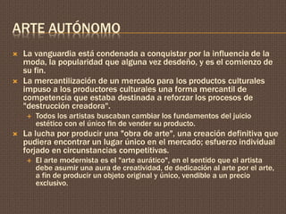 ARTE AUTÓNOMO 
 La vanguardia está condenada a conquistar por la influencia de la 
moda, la popularidad que alguna vez desdeño, y es el comienzo de 
su fin. 
 La mercantilización de un mercado para los productos culturales 
impuso a los productores culturales una forma mercantil de 
competencia que estaba destinada a reforzar los procesos de 
"destrucción creadora". 
 Todos los artistas buscaban cambiar los fundamentos del juicio 
estético con el único fin de vender su producto. 
 La lucha por producir una "obra de arte", una creación definitiva que 
pudiera encontrar un lugar único en el mercado; esfuerzo individual 
forjado en circunstancias competitivas. 
 El arte modernista es el "arte aurático", en el sentido que el artista 
debe asumir una aura de creatividad, de dedicación al arte por el arte, 
a fin de producir un objeto original y único, vendible a un precio 
exclusivo. 
 