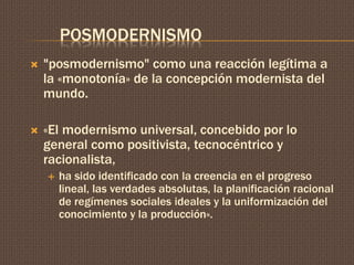 POSMODERNISMO 
 "posmodernismo" como una reacción legítima a 
la «monotonía» de la concepción modernista del 
mundo. 
 «El modernismo universal, concebido por lo 
general como positivista, tecnocéntrico y 
racionalista, 
 ha sido identificado con la creencia en el progreso 
lineal, las verdades absolutas, la planificación racional 
de regímenes sociales ideales y la uniformización del 
conocimiento y la producción». 
 