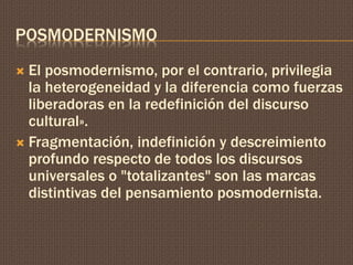 POSMODERNISMO 
 El posmodernismo, por el contrario, privilegia 
la heterogeneidad y la diferencia como fuerzas 
liberadoras en la redefinición del discurso 
cultural». 
 Fragmentación, indefinición y descreimiento 
profundo respecto de todos los discursos 
universales o "totalizantes" son las marcas 
distintivas del pensamiento posmodernista. 
 