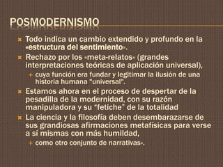 POSMODERNISMO 
 Todo indica un cambio extendido y profundo en la 
«estructura del sentimiento». 
 Rechazo por los «meta-relatos» (grandes 
interpretaciones teóricas de aplicación universal), 
 cuya función era fundar y legitimar la ilusión de una 
historia humana "universal". 
 Estamos ahora en el proceso de despertar de la 
pesadilla de la modernidad, con su razón 
manipuladora y su “fetiche” de la totalidad 
 La ciencia y la filosofía deben desembarazarse de 
sus grandiosas afirmaciones metafísicas para verse 
a sí mismas con más humildad, 
 como otro conjunto de narrativas». 
 