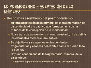 LO POSMODERNO = ACEPTACIÓN DE LO 
EFÍMERO 
 Hecho más asombroso del posmodernismo: 
 su total aceptación de lo efímero, de la fragmentación de 
discontinuidad y lo caótico que formaban una de las 
mitades de la concepción de la modernidad. 
 No se trata de trascenderlo ni contrarrestarlo, ni de definir 
los elementos eternos e inmutables. 
 Se deja llevar y se regodea en las corrientes 
fragmentarias y caóticas del cambio como si fueran todo 
lo que hay 
 Hay una continuidad de lo fragmentario, efímero, de lo 
discontinuo. 
 Tanto en el pensamiento modernista como posmodernista 
 