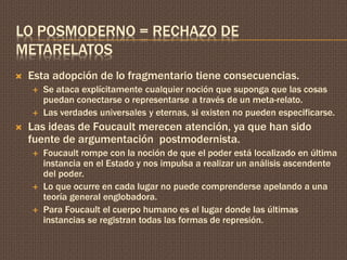 LO POSMODERNO = RECHAZO DE 
METARELATOS 
 Esta adopción de lo fragmentario tiene consecuencias. 
 Se ataca explícitamente cualquier noción que suponga que las cosas 
puedan conectarse o representarse a través de un meta-relato. 
 Las verdades universales y eternas, si existen no pueden especificarse. 
 Las ideas de Foucault merecen atención, ya que han sido 
fuente de argumentación postmodernista. 
 Foucault rompe con la noción de que el poder está localizado en última 
instancia en el Estado y nos impulsa a realizar un análisis ascendente 
del poder. 
 Lo que ocurre en cada lugar no puede comprenderse apelando a una 
teoría general englobadora. 
 Para Foucault el cuerpo humano es el lugar donde las últimas 
instancias se registran todas las formas de represión. 
 