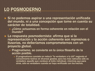 LO POSMODERNO 
 Si no podemos aspirar a una representación unificada 
del mundo, ni a una concepción que tome en cuenta su 
carácter de totalidad. 
 ¿Cómo actuamos en forma coherente en relación con el 
mundo? 
 La respuesta posmodernista: afirma que si la 
representación y la acción coherente son represivas o 
ilusorias, no deberíamos comprometernos con un 
proyecto global. 
 Pragmatismo, se convierte en la única filosofía de la 
acción posible. 
 El pragmatismo consiste en reducir "lo verdadero a lo útil" negando el 
conocimiento teórico en diversos grados; para los más radicales sólo es 
verdadero aquello que conduce al éxito individual, mientras que para 
otros, sólo es verdadero cuando se haya verificado con los hechos. 
 