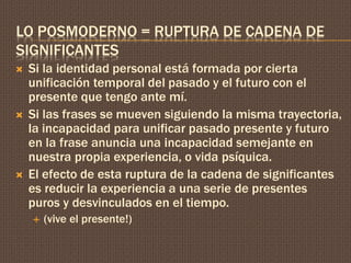 LO POSMODERNO = RUPTURA DE CADENA DE 
SIGNIFICANTES 
 Si la identidad personal está formada por cierta 
unificación temporal del pasado y el futuro con el 
presente que tengo ante mí. 
 Si las frases se mueven siguiendo la misma trayectoria, 
la incapacidad para unificar pasado presente y futuro 
en la frase anuncia una incapacidad semejante en 
nuestra propia experiencia, o vida psíquica. 
 El efecto de esta ruptura de la cadena de significantes 
es reducir la experiencia a una serie de presentes 
puros y desvinculados en el tiempo. 
 (vive el presente!) 
 