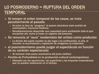 LO POSMODERNO = RUPTURA DEL ORDEN 
TEMPORAL 
 Al romper el orden temporal de las cosas, se trata 
peculiarmente al pasado. 
 Al evitar la idea de “progreso” el posmo abandona todo sentido de 
continuidad y memoria histórica. 
 Simultáneamente desarrolla una capacidad para arrebatarle todo lo que 
encuentre allí, como si fuese un aspecto del presente. 
 Se renuncia al “aura” modernista del artista como productor. 
 La ficción del sujeto creador es dar lugar a la confiscación, la cita, el 
extracto, la acumulación y repetición de imágenes ya existentes. 
 el posmodernismo puede juzgar el espectáculo en función 
de su carácter espectacular. 
 Al rechazar toda pauta autoritativa del juicio estético 
 Perdida de Profundidad en la producción cultural contemporánea 
 Obsesión por las apariencias, las superficies y los impactos instantáneos 
que no pueden sostenerse en el tiempo. 
 
