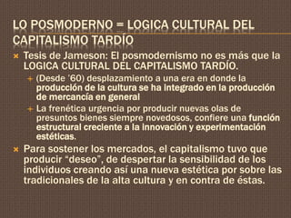 LO POSMODERNO = LOGICA CULTURAL DEL 
CAPITALISMO TARDÍO 
 Tesis de Jameson: El posmodernismo no es más que la 
LOGICA CULTURAL DEL CAPITALISMO TARDÍO. 
 (Desde ’60) desplazamiento a una era en donde la 
producción de la cultura se ha integrado en la producción 
de mercancía en general 
 La frenética urgencia por producir nuevas olas de 
presuntos bienes siempre novedosos, confiere una función 
estructural creciente a la innovación y experimentación 
estéticas. 
 Para sostener los mercados, el capitalismo tuvo que 
producir “deseo”, de despertar la sensibilidad de los 
individuos creando así una nueva estética por sobre las 
tradicionales de la alta cultura y en contra de éstas. 
 