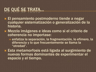 DE QUÉ SE TRATA… 
 El pensamiento postmoderno tiende a negar 
cualquier sistematización o generalización de la 
historia. 
 Mezcla imágenes e ideas como si el criterio de 
coherencia no importase: 
 enfatiza la separación, la fragmentación, lo efímero, la 
diferencia y lo que frecuentemente se llama la 
“otredad”. 
 Esta metamorfosis está ligada al surgimiento de 
nuevas formas dominantes de experimentar el 
espacio y el tiempo. 
 