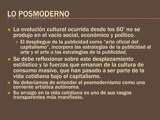 LO POSMODERNO 
 La evolución cultural ocurrida desde los 60’ no se 
produjo en el vacío social, económico y político. 
 El despliegue de la publicidad como “arte oficial del 
capitalismo”, incorpora las estrategias de la publicidad al 
arte y el arte a las estrategias de la publicidad. 
 Se debe reflexionar sobre este desplazamiento 
estilístico y la fuerzas que emanan de la cultura de 
consumo masivo, que han pasado a ser parte de la 
vida cotidiana bajo el capitalismo. 
 No deberíamos de entender el posmodernismo como una 
corriente artística autónoma. 
 Su arraigo en la vida cotidiana es uno de sus rasgos 
transparentes más manifiesto. 

