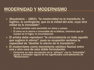 MODERNIDAD Y MODERNISMO 
 (Baudelaire – 1863): "la modernidad es lo transitorio, lo 
fugitivo, lo contingente, que es la mitad del arte, cuya otra 
mitad es lo inmutable". 
 El arte también está escindido en alma y cuerpo. 
 El alma es lo eterno e inmutable de la belleza, mientras que el 
cuerpo es lo fugaz, lo circunstancial. 
 El artista debe reproducir "la circunstancia en todo aquello 
que sugiera lo eterno", pues su ocupación reclama la 
capacidad de "destilar lo eterno de lo transitorio". 
 El modernismo como movimiento estético fluctuó entre 
una y otra cara de esta doble formulación. 
 Centrarse en esta vinculación de lo “efímero” con lo “inmutable”, 
ayuda a entender alguno de los significados contradictorios de 
“Modernismo”. 
 