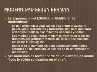 MODERNIDAD SEGÚN BERMAN 
 La experiencia del ESPACIO – TIEMPO en la 
modernidad: 
 Es una experiencia vital. Medio que promete aventura, 
poder, goce, crecimiento y transformación pero amenaza 
con destruir todo lo que tenemos, sabemos y somos. 
 Los medios y experiencia modernos atraviesan todas las 
fronteras geográficas y étnicas, de clase y nacionalidad, 
religiosas e ideológicas. 
 Une a toda la humanidad, pero paradojalmente, todos 
estamos en un torbellino constante de desintegración y 
renovación. 
 Ser modernos es formar parte de un universo en donde 
“todo lo sólido se disuelve en el aire”. 
 