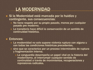 LA MODERNIDAD 
 Si la Modernidad está marcada por lo huidizo y 
contingente, sus consecuencias: 
 No tiene respeto por su propio pasado, menos por cualquier 
pasado pre moderno. 
 Lo transitorio hace difícil la conservación de un sentido de 
continuidad histórica. 
 Entonces: 
 La modernidad no solo supone violenta ruptura con alguna u 
con todas las condiciones históricas precedentes, 
 sino que se caracteriza por un proceso interminable de ruptura 
y fragmentación interna. 
 La vanguardia desempeña un papel vital en la historia del 
modernismo, al interrumpir cualquier sentido de 
continuidad a través de movimientos, recuperaciones y 
represiones radicales. 
 