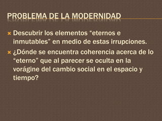 PROBLEMA DE LA MODERNIDAD 
 Descubrir los elementos “eternos e 
inmutables” en medio de estas irrupciones. 
 ¿Dónde se encuentra coherencia acerca de lo 
“eterno” que al parecer se oculta en la 
vorágine del cambio social en el espacio y 
tiempo? 
 