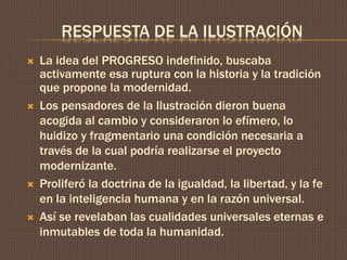 RESPUESTA DE LA ILUSTRACIÓN 
 La idea del PROGRESO indefinido, buscaba 
activamente esa ruptura con la historia y la tradición 
que propone la modernidad. 
 Los pensadores de la Ilustración dieron buena 
acogida al cambio y consideraron lo efímero, lo 
huidizo y fragmentario una condición necesaria a 
través de la cual podría realizarse el proyecto 
modernizante. 
 Proliferó la doctrina de la igualdad, la libertad, y la fe 
en la inteligencia humana y en la razón universal. 
 Así se revelaban las cualidades universales eternas e 
inmutables de toda la humanidad. 
 