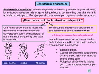 Resistencia Anaeróbica

Resistencia Anaeróbica: cuando el ejercicio es intenso y supone un gran esfuerzo,
los músculos necesitan más oxígeno del que llega y, por tanto hay que abandonar la
actividad a corto plazo. Por ejemplo, al correr tras el perro que se nos ha escapado...
                 ¿Cómo debes controlar la intensidad del ejercicio?


Una forma de controlar la intensidad      Tomándose la frecuencias cardiaca o lo
del ejercicio es manteniendo una          que conocemos como “pulsaciones”.
conversación con el compañero/a, si
                                             ¿Cómo tomarnos las pulsaciones?
nos cansamos es que hay que bajar
la intensidad.                            Las pulsaciones nos las tomamos con los
                                          dedo índice y medio, en el cuello, muñeca
                                          o con la mano en el pecho.
                                                 •   Busca el pulso.
                                                 •   Cuenta el número de pulsaciones
                                                     durante 6 seg. El primer latido se
                                                     cuenta como cero.
                                                 •   Multiplicar el número de latidos
En el pecho    Cuello         Muñeca
                                                     por 10, así sabrás los latidos por
                                                     minutos.
 