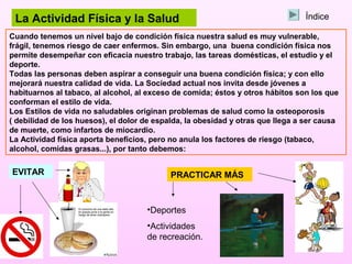 La Actividad Física y la Salud                                                 Índice

Cuando tenemos un nivel bajo de condición física nuestra salud es muy vulnerable,
frágil, tenemos riesgo de caer enfermos. Sin embargo, una buena condición física nos
permite desempeñar con eficacia nuestro trabajo, las tareas domésticas, el estudio y el
deporte.
Todas las personas deben aspirar a conseguir una buena condición física; y con ello
mejorará nuestra calidad de vida. La Sociedad actual nos invita desde jóvenes a
habituarnos al tabaco, al alcohol, al exceso de comida; éstos y otros hábitos son los que
conforman el estilo de vida.
Los Estilos de vida no saludables originan problemas de salud como la osteoporosis
( debilidad de los huesos), el dolor de espalda, la obesidad y otras que llega a ser causa
de muerte, como infartos de miocardio.
La Actividad física aporta beneficios, pero no anula los factores de riesgo (tabaco,
alcohol, comidas grasas...), por tanto debemos:


EVITAR                                      PRACTICAR MÁS


                                     •Deportes
                                     •Actividades
                                     de recreación.
 