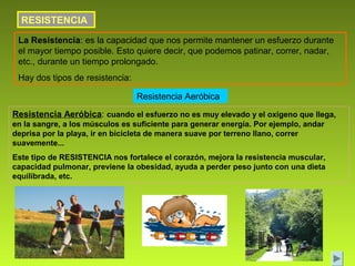 RESISTENCIA
 La Resistencia: es la capacidad que nos permite mantener un esfuerzo durante
 el mayor tiempo posible. Esto quiere decir, que podemos patinar, correr, nadar,
 etc., durante un tiempo prolongado.
 Hay dos tipos de resistencia:

                                 Resistencia Aeróbica

Resistencia Aeróbica: cuando el esfuerzo no es muy elevado y el oxígeno que llega,
en la sangre, a los músculos es suficiente para generar energía. Por ejemplo, andar
deprisa por la playa, ir en bicicleta de manera suave por terreno llano, correr
suavemente...
Este tipo de RESISTENCIA nos fortalece el corazón, mejora la resistencia muscular,
capacidad pulmonar, previene la obesidad, ayuda a perder peso junto con una dieta
equilibrada, etc.
 
