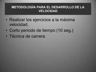 METODOLOGÍA PARA EL DESARROLLO DE LA
                VELOCIDAD

• Realizar los ejercicios a la máxima
  velocidad.
• Corto periodo de tiempo (10 seg.)
• Técnica de carrera
 