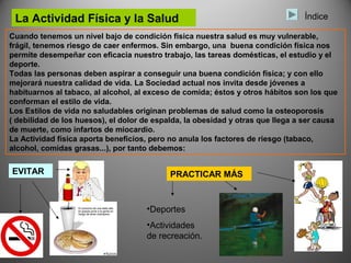 La Actividad Física y la Salud                                                 Índice

Cuando tenemos un nivel bajo de condición física nuestra salud es muy vulnerable,
frágil, tenemos riesgo de caer enfermos. Sin embargo, una buena condición física nos
permite desempeñar con eficacia nuestro trabajo, las tareas domésticas, el estudio y el
deporte.
Todas las personas deben aspirar a conseguir una buena condición física; y con ello
mejorará nuestra calidad de vida. La Sociedad actual nos invita desde jóvenes a
habituarnos al tabaco, al alcohol, al exceso de comida; éstos y otros hábitos son los que
conforman el estilo de vida.
Los Estilos de vida no saludables originan problemas de salud como la osteoporosis
( debilidad de los huesos), el dolor de espalda, la obesidad y otras que llega a ser causa
de muerte, como infartos de miocardio.
La Actividad física aporta beneficios, pero no anula los factores de riesgo (tabaco,
alcohol, comidas grasas...), por tanto debemos:


EVITAR                                      PRACTICAR MÁS


                                     •Deportes
                                     •Actividades
                                     de recreación.
 