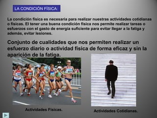 LA CONDICIÓN FÍSICA:

La condición física es necesaria para realizar nuestras actividades cotidianas
o físicas. El tener una buena condición física nos permite realizar tareas o
esfuerzos con el gasto de energía suficiente para evitar llegar a la fatiga y
además, evitar lesiones.

Conjunto de cualidades que nos permiten realizar un
esfuerzo diario o actividad física de forma eficaz y sin la
aparición de la fatiga.




         Actividades Físicas.                 Actividades Cotidianas.
 