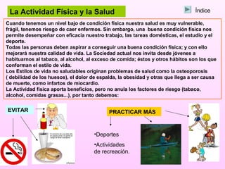 La Actividad Física y la Salud                                                 Índice

Cuando tenemos un nivel bajo de condición física nuestra salud es muy vulnerable,
frágil, tenemos riesgo de caer enfermos. Sin embargo, una buena condición física nos
permite desempeñar con eficacia nuestro trabajo, las tareas domésticas, el estudio y el
deporte.
Todas las personas deben aspirar a conseguir una buena condición física; y con ello
mejorará nuestra calidad de vida. La Sociedad actual nos invita desde jóvenes a
habituarnos al tabaco, al alcohol, al exceso de comida; éstos y otros hábitos son los que
conforman el estilo de vida.
Los Estilos de vida no saludables originan problemas de salud como la osteoporosis
( debilidad de los huesos), el dolor de espalda, la obesidad y otras que llega a ser causa
de muerte, como infartos de miocardio.
La Actividad física aporta beneficios, pero no anula los factores de riesgo (tabaco,
alcohol, comidas grasas...), por tanto debemos:


EVITAR                                      PRACTICAR MÁS


                                     •Deportes
                                     •Actividades
                                     de recreación.
 