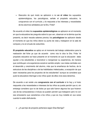•   Descubra de qué modo se aplicaron o no en el video los supuestos
       epistemológicos, los psicológicos, señale el propósito educativo, la
       congruencia con el currículo, y la respuesta a los intereses y necesidades
       de los alumnos señalados por la Dra. Frida?


De acuerdo al video los supuestos epistemológicos se aplicaron en el momento
en que la educadora les pregunta sobre lo que ven, observan en la lámina que les
presento, es decir rescata saberes previos; los psicológicos los aplicaron desde
el momento en que los niños dieron su punto de vista y trabajaron en la sala de
computo y no en el aula de costumbre.


El propósito educativo se aplico en el momento del trabajo colaborativo para la
realización del fiche ya que de acuerdo       como nos lo dice la Dra. Frida “el
propósito educativo se hace presente en el momento en que la educación debe
ayudar a los estudiantes a reconstruir o reorganizar su experiencia, de manera
que contribuyan a la experiencia social en sentido amplio. Las metas centrales son
el desarrollo y crecimiento del alumno, más que la enseñanza de hechos, de la
estructura de las disciplinas o de las habilidades intelectuales, a excepción de que
sean necesarias para los proyectos de los estudiantes” aunque se considera que
pudo la educadora interrogar a los niños quien de ellos vivía esos derechos.


De acuerdo a así existe una congruencia con el currículo si la hay y si hubo
respuesta a las necesidades e intereses de los niños se puede percibir que si, sin
embargo considero que no de todos ya que solo fueron algunos los que hicieron
uso de las computadoras e incluso se pueden percibir que trabajaron pero no con
ese entusiasmo que caracteriza a los niños y que es muy notable en sus caras
cuando lo están disfrutando.




    ¿A qué tipo de proyecto pertenece según Díaz Barriga?
 