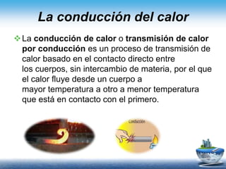 La conducción del calor
La conducción de calor o transmisión de calor
por conducción es un proceso de transmisión de
calor basado en el contacto directo entre
los cuerpos, sin intercambio de materia, por el que
el calor fluye desde un cuerpo a
mayor temperatura a otro a menor temperatura
que está en contacto con el primero.
 