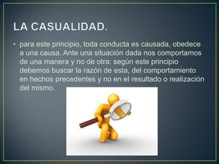 • para este principio, toda conducta es causada, obedece
a una causa. Ante una situación dada nos comportamos
de una manera y no de otra: según este principio
debemos buscar la razón de esta, del comportamiento
en hechos precedentes y no en el resultado o realización
del mismo.
 