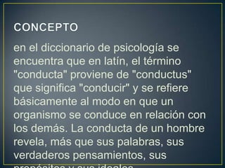 en el diccionario de psicología se
encuentra que en latín, el término
"conducta" proviene de "conductus"
que significa "conducir" y se refiere
básicamente al modo en que un
organismo se conduce en relación con
los demás. La conducta de un hombre
revela, más que sus palabras, sus
verdaderos pensamientos, sus
 