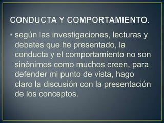 • según las investigaciones, lecturas y
debates que he presentado, la
conducta y el comportamiento no son
sinónimos como muchos creen, para
defender mi punto de vista, hago
claro la discusión con la presentación
de los conceptos.
 