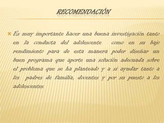 ConclusionesEs importante y necesario analizar las diferentes conductas que puede presentar  un adolescente ya sea tanto en el campo académico como en su hogar para de esta manera poder hacer una buena creación de un programa que ayuden a mejorar la conducta de cada uno de ellos Al identificar el bajo rendimiento escolar de los adolescentes en las diferentes áreas de estudio nos ayudara a tener una mejor idea de el porqué y cuáles son los motivos por los que está fallando académicamente 