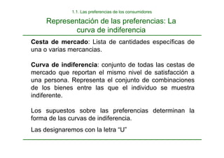 Representación de las preferencias: La
curva de indiferencia
1.1. Las preferencias de los consumidores
Cesta de mercado: Lista de cantidades específicas de
una o varias mercancias.
Curva de indiferencia: conjunto de todas las cestas de
mercado que reportan el mismo nivel de satisfacción a
una persona. Representa el conjunto de combinaciones
de los bienes entre las que el individuo se muestra
indiferente.
Los supuestos sobre las preferencias determinan la
forma de las curvas de indiferencia.
Las designaremos con la letra “U”
 