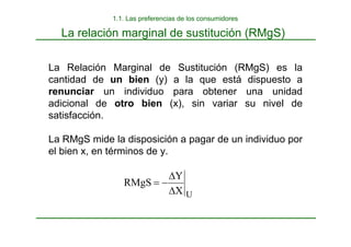 La relación marginal de sustitución (RMgS)
La Relación Marginal de Sustitución (RMgS) es la
cantidad de un bien (y) a la que está dispuesto a
renunciar un individuo para obtener una unidad
adicional de otro bien (x), sin variar su nivel de
satisfacción.
La RMgS mide la disposición a pagar de un individuo por
el bien x, en términos de y.
1.1. Las preferencias de los consumidores
U
X
Y
RMgS
∆
∆
−
=
 
